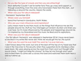 • Do you like the type of crowds and fans you are attracting?
- Most defiantly! Couldn’t ask for better fans! They go crazy and support us
through everything. Even the ones who have been there from the start.. Just
following us around the country. Means the world.
• When was your first album released?
- 'Homesick‘ September 2014
• Where were you formed?
- band that formed in Llandudno, North Wales.
• Who are your main influences and inspirations?
- Lyrics mean more to me than music so the things that influence me are the
people around me. Stuff our Tour Manager just random drunken one liners you
over hear. So I'm more influenced by the people and happenings around me.
I’m inspired by my Granddad and the music he liked and his aspirations.
• When was your first album released?
- Our first album 'Homesick‘ was released in September 2014! i have never been
so excited in my entire life! never did i think we would get this far..This quick!
• What was the worst lie ever told? The worst lie I’ve ever told was…
-I don't know about the worst, but one of the best off the top of my head was that
I was in the Vaccines to the security when they supported Arctic Monkeys a few
years back. We were playing across the road from them and I just thought after
sound check, "I might just blag this y'know!" So they let me through and I went
and invited them to come see us across the road and watched them both tear a
sold out arena up.
 