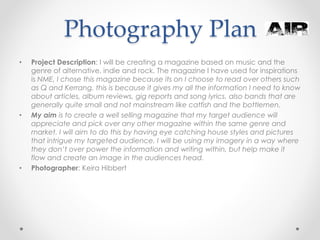 Photography Plan
• Project Description: I will be creating a magazine based on music and the
genre of alternative, indie and rock. The magazine I have used for inspirations
is NME, I chose this magazine because its on I choose to read over others such
as Q and Kerrang, this is because it gives my all the information I need to know
about articles, album reviews, gig reports and song lyrics. also bands that are
generally quite small and not mainstream like catfish and the bottlemen.
• My aim is to create a well selling magazine that my target audience will
appreciate and pick over any other magazine within the same genre and
market. I will aim to do this by having eye catching house styles and pictures
that intrigue my targeted audience. I will be using my imagery in a way where
they don’t over power the information and writing within, but help make it
flow and create an image in the audiences head.
• Photographer: Keira Hibbert
 
