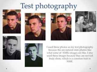 Test photography
I used these photos as my test photography
because the are natural state photos like
what some of NMEs images are like. I also
used these images because they are not full
body shots, which is a common trait in
NME.
 
