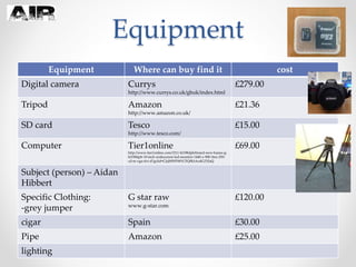 Equipment
Equipment Where can buy find it cost
Digital camera Currys
http://www.currys.co.uk/gbuk/index.html
£279.00
Tripod Amazon
http://www.amazon.co.uk/
£21.36
SD card Tesco
http://www.tesco.com/
£15.00
Computer Tier1online
http://www.tier1online.com/1511-hl198dpb/brand-new-hanns-g-
hl198dpb-19-inch-widescreen-led-monitor-1440-x-900-5ms-250-
cd-m-vga-dvi-d?gclid=CJaJ0fWFt8YCFQfKtAodG2YJaQ
£69.00
Subject (person) – Aidan
Hibbert
Specific Clothing:
-grey jumper
G star raw
www.g-star.com
£120.00
cigar Spain £30.00
Pipe Amazon £25.00
lighting
 