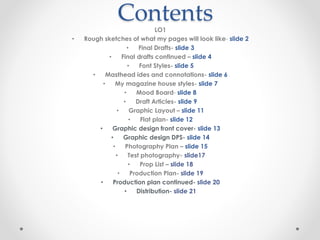ContentsLO1
• Rough sketches of what my pages will look like- slide 2
• Final Drafts- slide 3
• Final drafts continued – slide 4
• Font Styles- slide 5
• Masthead ides and connotations- slide 6
• My magazine house styles- slide 7
• Mood Board- slide 8
• Draft Articles- slide 9
• Graphic Layout – slide 11
• Flat plan- slide 12
• Graphic design front cover- slide 13
• Graphic design DPS- slide 14
• Photography Plan – slide 15
• Test photography- slide17
• Prop List – slide 18
• Production Plan- slide 19
• Production plan continued- slide 20
• Distribution- slide 21
 