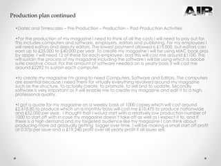 •Dates and Timescales – Pre-Production – Production – Post-Production Activities
•For the production of my magazine I need to think of all the costs I will need to pay out for.
This includes computers and software, employers, editors and publishing. For my employees I
will need editors and deputy editors. The lowest payment allowed is £15,000, but editors can
earn up to £25,000 to £40,000 per year. To create my magazine I will be using MAC book pros
by apple, I will need 12 of these for each employee, and this will cost me around £1100. This
will sustain the process of my magazine including the software I will be using which is adobe
suite creative cloud. For the amount of software needed on a yearly basis it will cost me
around £2292 to sustain each computer.
•to create my magazine I'm going to need Computers, Software and Editors. The computers
are essential because I need them for virtually everything revolved around my magazine
such as the structure, to actually create, to promote, to sell and to update. Secondly
software is very important as it will enable me to create my magazine and edit it to a high,
professional quality.
•I got a quote for my magazine on a weekly basis of 1000 copies which will cost around
£2,618.80 to produce which on a monthly basis will cost me £10,475 to produce nationwide
and £52,000 per year. I thought that I would start with a relatively low production number of
1000 to start off with in case my magazine doesn’t take off as well as I expect it to, and if
there is a high demand and my targeted audience like my magazine I can think about
producing more ad gradually getting bigger over time. I will be making a small start off profit
at 0.37p per issue and a £19,240 profit over all yearly profit if all issues sell.
Production plan continued
 
