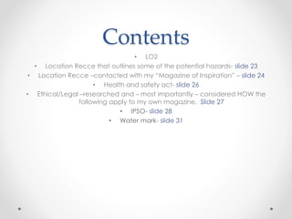 Contents
• LO2
• Location Recce that outlines some of the potential hazards- slide 23
• Location Recce –contacted with my “Magazine of Inspiration” – slide 24
• Health and safety act- slide 26
• Ethical/Legal –researched and – most importantly – considered HOW the
following apply to my own magazine. Slide 27
• IPSO- slide 28
• Water mark- slide 31
 