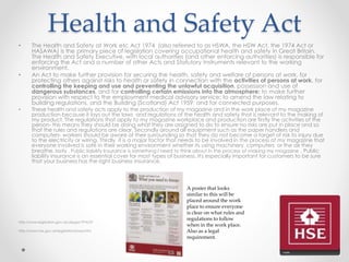 Health and Safety Act
• The Health and Safety at Work etc Act 1974 (also referred to as HSWA, the HSW Act, the 1974 Act or
HASAWA) is the primary piece of legislation covering occupational health and safety in Great Britain.
The Health and Safety Executive, with local authorities (and other enforcing authorities) is responsible for
enforcing the Act and a number of other Acts and Statutory Instruments relevant to the working
environment.
• An Act to make further provision for securing the health, safety and welfare of persons at work, for
protecting others against risks to health or safety in connection with the activities of persons at work, for
controlling the keeping and use and preventing the unlawful acquisition, possession and use of
dangerous substances, and for controlling certain emissions into the atmosphere; to make further
provision with respect to the employment medical advisory service; to amend the law relating to
building regulations, and the Building (Scotland) Act 1959; and for connected purposes.
• These health and safety acts apply to the production of my magazine and in the work place of my magazine
production because it lays out the laws and regulations of the health and safety that is relevant to the making of
my product. The regulations that apply to my magazine workplace and production are firstly the activities of the
person- this means they should be doing what they are assigned to do to ensure no risks are put in place and so
that the rules and regulations are clear. Secondly around all equipment such as the paper handlers and
computers- workers should be aware of their surrounding so that they do not become a target of risk to injury due
to the electricity or wiring. Thirdly it is a major factor that needs to be involved in the process of my magazine that
everyone involved is safe in their working environment whether its using machinery, computers or the air they
breathe. lastly , Public liability Insurance is something I need to think about in the process of making my magazine . Public
liability insurance is an essential cover for most types of business. It's especially important for customers to be sure
that your business has the right business insurance.
http://www.legislation.gov.uk/ukpga/1974/37
http://www.hse.gov.uk/legislation/hswa.htm
A poster that looks
similar to this will be
placed around the work
place to ensure everyone
is clear on what rules and
regulations to follow
when in the work place.
Also as a legal
requirement.
 