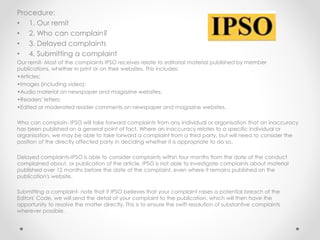 Procedure:
• 1. Our remit
• 2. Who can complain?
• 3. Delayed complaints
• 4. Submitting a complaint
Our remit- Most of the complaints IPSO receives relate to editorial material published by member
publications, whether in print or on their websites. This includes:
•Articles;
•Images (including video);
•Audio material on newspaper and magazine websites;
•Readers' letters;
•Edited or moderated reader comments on newspaper and magazine websites.
Who can complain- IPSO will take forward complaints from any individual or organisation that an inaccuracy
has been published on a general point of fact. Where an inaccuracy relates to a specific individual or
organisation, we may be able to take forward a complaint from a third party, but will need to consider the
position of the directly affected party in deciding whether it is appropriate to do so.
Delayed complaints-IPSO is able to consider complaints within four months from the date of the conduct
complained about, or publication of the article. IPSO is not able to investigate complaints about material
published over 12 months before the date of the complaint, even where it remains published on the
publication's website.
Submitting a complaint- note that if IPSO believes that your complaint raises a potential breach of the
Editors' Code, we will send the detail of your complaint to the publication, which will then have the
opportunity to resolve the matter directly. This is to ensure the swift resolution of substantive complaints
wherever possible.
 