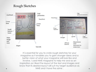 Rough Sketches
It is essential for you to crate rough sketches for your
magazine as it enables you to gain stronger ideas and a
better vision of what your magazine will look like and
involve. i used NME magazine to help me and as an
Inspiration as I liked the layout of the text and images and
know that its desired layout will suit my target audience as
NME and I have the same .
 