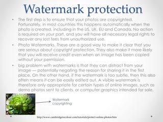 Watermark protection
• The first step is to ensure that your photos are copyrighted.
Fortunately, in most countries this happens automatically when the
photo is created, including in the US, UK, EU and Canada. No action
is required on your part, and you will have all necessary legal rights to
recover any lost fees from unauthorized use.
• Photo Watermarks. These are a good way to make it clear that you
are serious about copyright protection. They also make it more likely
that you will receive credit even when an image has been copied
without your permission.
• big problem with watermarks is that they can distract from your
image — potentially negating the reason for sharing it in the first
place. On the other hand, if the watermark is too subtle, then this also
often means it can be easily edited out. A visible watermark is
therefore only appropriate for certain types of online images, such as
demo photos sent to clients, or computer graphics intended for sale.
http://www.cambridgeincolour.com/tutorials/protect-online-photos.htm
Watermark
copyrighting
 