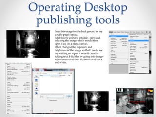 Operating Desktop
publishing tools
I use this image for the background of my
double page spread.
I did this by going to into file- open and
selecting the image which would then
open it up on a blank canvas.
I then changed the exposure and
brightness of the image so that I could see
my writing on top of it once it came to
adding text. I did this by going into image-
adjustments and then exposure and black
and white.
 