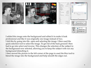 I added this image onto the background and edited it to make it look
professional and like it was originally one image instead of two.
I did this by going into file- open and selecting the image. I then used the
quick selection tool to select the image. To get rid of the back ground I then
had to go into select and inverse. This changes the selection of the subject to
the background now selected, allowing you to keep the subject with out any
background disturbing it.
I then moved the picture to the left corner of the page to used the blur tool to
blend the image into the background and help smooth the edges out.
 