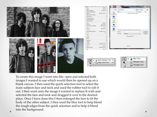 To create this image I went into file- open and selected both
images I wanted to use which would then be opened up on a
blank canvas. I then used the quick selection tool to select the
main subjects face and neck and used the rubber tool to rub it
out. I then went onto the image I wanted to replace It with and
selected the face and neck and dragged it over to the desired
place. Once I have done this I then enlarged the face to fit the
body of the other subject. I then used the blur tool to help blend
the rough edges from the quick selection and to help it blend
into the background.
 