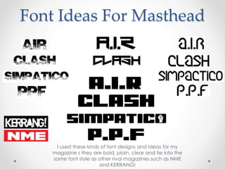 Font Ideas For Masthead
I used these kinds of font designs and ideas for my
magazine s they are bold, plain, clear and tie into the
same font style as other rival magazines such as NME
and KERRANG!
 