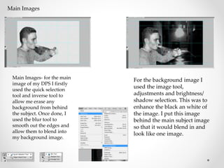 Main Images
Main Images- for the main
image of my DPS I firstly
used the quick selection
tool and inverse tool to
allow me erase any
background from behind
the subject. Once done, I
used the blur tool to
smooth out the edges and
allow them to blend into
my background image.
For the background image I
used the image tool,
adjustments and brightness/
shadow selection. This was to
enhance the black an white of
the image. I put this image
behind the main subject image
so that it would blend in and
look like one image.
 
