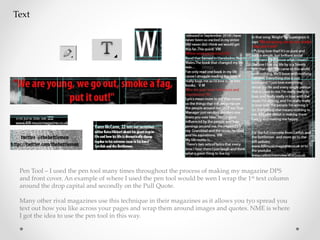Text
Pen Tool – I used the pen tool many times throughout the process of making my magazine DPS
and front cover. An example of where I used the pen tool would be wen I wrap the 1st text column
around the drop capital and secondly on the Pull Quote.
Many other rival magazines use this technique in their magazines as it allows you tyo spread you
text out how you like across your pages and wrap them around images and quotes. NME is where
I got the idea to use the pen tool in this way.
 