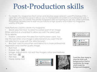 Post-Production skills
• To create my magazines front cover and double page spread I used Photoshop CS5. I
used this software because it allows you to manipulate and edit in a professional way. It
also allows you to create the whole magazine with out having to use any other software.
Photoshop allowed me to edit my picture to a high quality and make my magazine
worthy of its job.
tools/features used to create my magazine:
• Quick selection tool- to select a certain part of an image
Either wanted or unwanted to allow you edit the select part
Or to delete.
• Inverse- used when the selection tool ha been used. You
Use this tool when your image is selected and you want the bit
not selected to swap with the selected part.
• Blur tool- used to smoothen and blend for a more professional
Approach and a better quality image.
• Burn tool
• Rubber tool
• Image- Adjustments- too edit the images colour and features
• Text tool
• Pen tool
• Clone stamp tool
I used the clone stamp to
clone the brick wall
background as I had to
manipulate the image
which made the
background disappear.
 