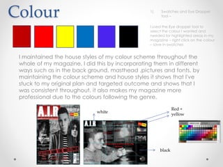 Colour
I maintained the house styles of my colour scheme throughout the
whole of my magazine. I did this by incorporating them in different
ways such as in the back ground, masthead ,pictures and fonts. by
maintaining the colour scheme and house styles it shows that I've
stuck to my original plan and targeted outcome and shows that I
was consistent throughout. it also makes my magazine more
professional due to the colours following the genre.
white
Red +
yellow
black
1) Swatches and Eye Dropper
tool –
I used the Eye dropper tool to
select the colour I wanted and
needed for highlighted areas in my
magazine – right click on the colour
– save in swatches
 