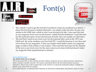 Font(s)
• The website I used to get the font that I needed to create my masthead was dafont. I
chose this font because it looked alternative yet simple, bold and clear. Its also very
similar to the NME font, which is who I was striving to be like. I also used this font
on my magazine front cover for the banner ‘catfish and the bottlemen’ I used this font
for this particular piece of text also because its bold, clear and simple yet alternative.
• The font that I used on my front cover for the featured titles such as the 1975, tom
Odell and the arctic monkeys was Eras bold ITC. I used this because it was clear and
not to fussy for my magazine,. It also was simple which didn’t clutter my magazine
page or make it look untidy or out of place. I also used this font type for the majority
of the text on my front cover for the same reason as its clear, bold and doesn’t make
my magazine look unprofessional or amateur.
www.dafont.com/
Are all the fonts free of charge?
‘The fonts presented on this website are their authors' property, and are either freeware, shareware,
demo versions or public domain. The licence mentioned above the download button is just an
indication. Please look at the readme-files in the archives or check the indicated author's website for
details, and contact him if in doubt.
If no author/licence is indicated that's because we don't have information, that doesn't mean it's free.’
 