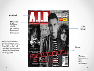 Masthead
Strapline-
bold and
visible
promoting
the stories
they cover
Banner
Main
image
The socio economic
groups are between A,
B and C1 as they all
have jobs so can spend
their spare income on
the magazine.
Barcode
Issue number
Price
Date
Web address
 