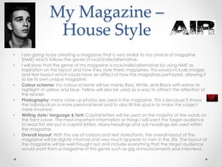 My Magazine –
House Style
• I am going to be creating a magazine that is very similar to my choice of magazine
(NME) which follows the genre of rock/indie/alternative.
• I will show that the genre of my magazine is rock/indie/alternative by using NME as
inspiration on the layout and how they style there magazines, this would include images
and text layout which could have an affect of how the magazines portrayed, allowing it
to be its own unique magazine.
• Colour scheme: my colour scheme will be mainly Red, White, and Black with extras to
highlight of yellow and blue. Yellow will also be used as a way to attract the attention of
the reader.
• Photography: many close up photos are used in the magazine. This is because it shows
the individual on a more personal level and to also fill the space to make the subject
more involved.
• Writing style/ language & font: Capital letters will be used on the majority of the words on
the front cover. The most important information or things I will want the target audience
to read first are put in capital letters. Many headings and sub headings are used within
the magazine.
• Overall layout: With the use of colours and text styles/fonts, the overall layout of the
magazine will be slightly informal and very much appeals to men in the 20s. The layout of
the magazine will be well thought out and include everything that the target audience
would want from a magazine of this genre such as gig announcements and interviews.
 