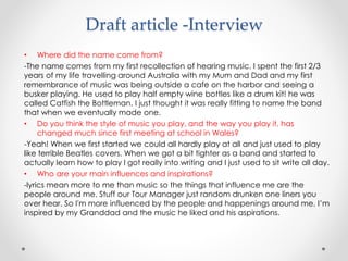 Draft article -Interview
• Where did the name come from?
-The name comes from my first recollection of hearing music. I spent the first 2/3
years of my life travelling around Australia with my Mum and Dad and my first
remembrance of music was being outside a cafe on the harbor and seeing a
busker playing. He used to play half empty wine bottles like a drum kit! he was
called Catfish the Bottleman. I just thought it was really fitting to name the band
that when we eventually made one.
• Do you think the style of music you play, and the way you play it, has
changed much since first meeting at school in Wales?
-Yeah! When we first started we could all hardly play at all and just used to play
like terrible Beatles covers. When we got a bit tighter as a band and started to
actually learn how to play I got really into writing and I just used to sit write all day.
• Who are your main influences and inspirations?
-lyrics mean more to me than music so the things that influence me are the
people around me. Stuff our Tour Manager just random drunken one liners you
over hear. So I'm more influenced by the people and happenings around me. I’m
inspired by my Granddad and the music he liked and his aspirations.
 