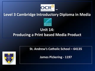 –
Level 3 Cambridge Introductory Diploma in Media
Unit 14:
Producing a Print based Media Product
St. Andrew’s Catholic School – 64135
James Pickering - 1197
 
