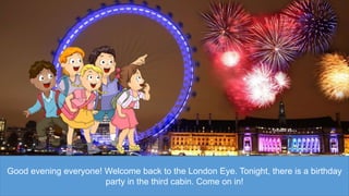 Good evening everyone! Welcome back to the London Eye. Tonight, there is a birthday
party in the third cabin. Come on in!
 