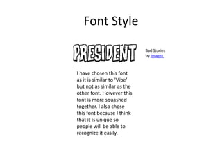 Font Style
I have chosen this font
as it is similar to ‘Vibe’
but not as similar as the
other font. However this
font is more squashed
together. I also chose
this font because I think
that it is unique so
people will be able to
recognize it easily.
Bad Stories
by imagex
 