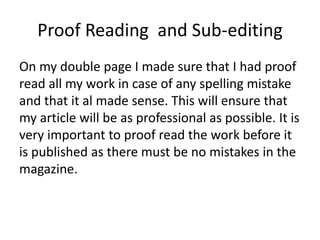 Proof Reading and Sub-editing
On my double page I made sure that I had proof
read all my work in case of any spelling mistake
and that it al made sense. This will ensure that
my article will be as professional as possible. It is
very important to proof read the work before it
is published as there must be no mistakes in the
magazine.
 