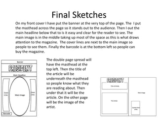 Final Sketches
On my front cover I have put the banner at the very top of the page. The I put
the masthead across the page so it stands out to the audience. Then I out the
main headline below that to is it easy and clear for the reader to see. The
main image is in the middle taking up most of the space as this is what draws
attention to the magazine. The cover lines are next to the main image so
people to see them. Finally the barcode is at the bottom left so people can
buy the magazine.
The double page spread will
have the masthead at the
top left. Then the title of
the article will be
underneath the masthead
so people know what they
are reading about. Then
under that it will be the
article. On the other page
will be the image of the
artist.
 