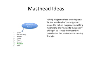 Masthead Ideas
Masthead
Names
1. Vertex
2. H-H (Hip-Hop)
3. Mondo
4. Future
5. Fated
6. Unborn
7. President
8. State
For my magazine these were my ideas
for the masthead of the magazine. I
wanted to call my magazine something
meaningful and related to the country
of origin. So I chose the masthead
president as this relates to the country
if origin.
 