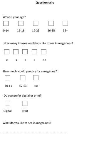 Questionnaire
What is your age?
0-14 15-18 19-25 26-35 35+
How many images would you like to see in magazines?
0 1 2 3 4+
How much would you pay for a magazine?
£0-£1 £2-£3 £4+
Do you prefer digital or print?
Digital Print
What do you like to see in magazines?
...................................................................................
 