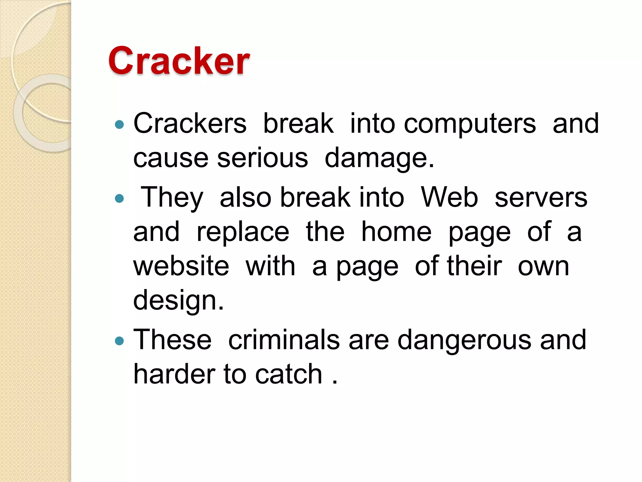 Cracker
 Crackers break into computers and
cause serious damage.
 They also break into Web servers
and replace the home page of a
website with a page of their own
design.
 These criminals are dangerous and
harder to catch .
 
