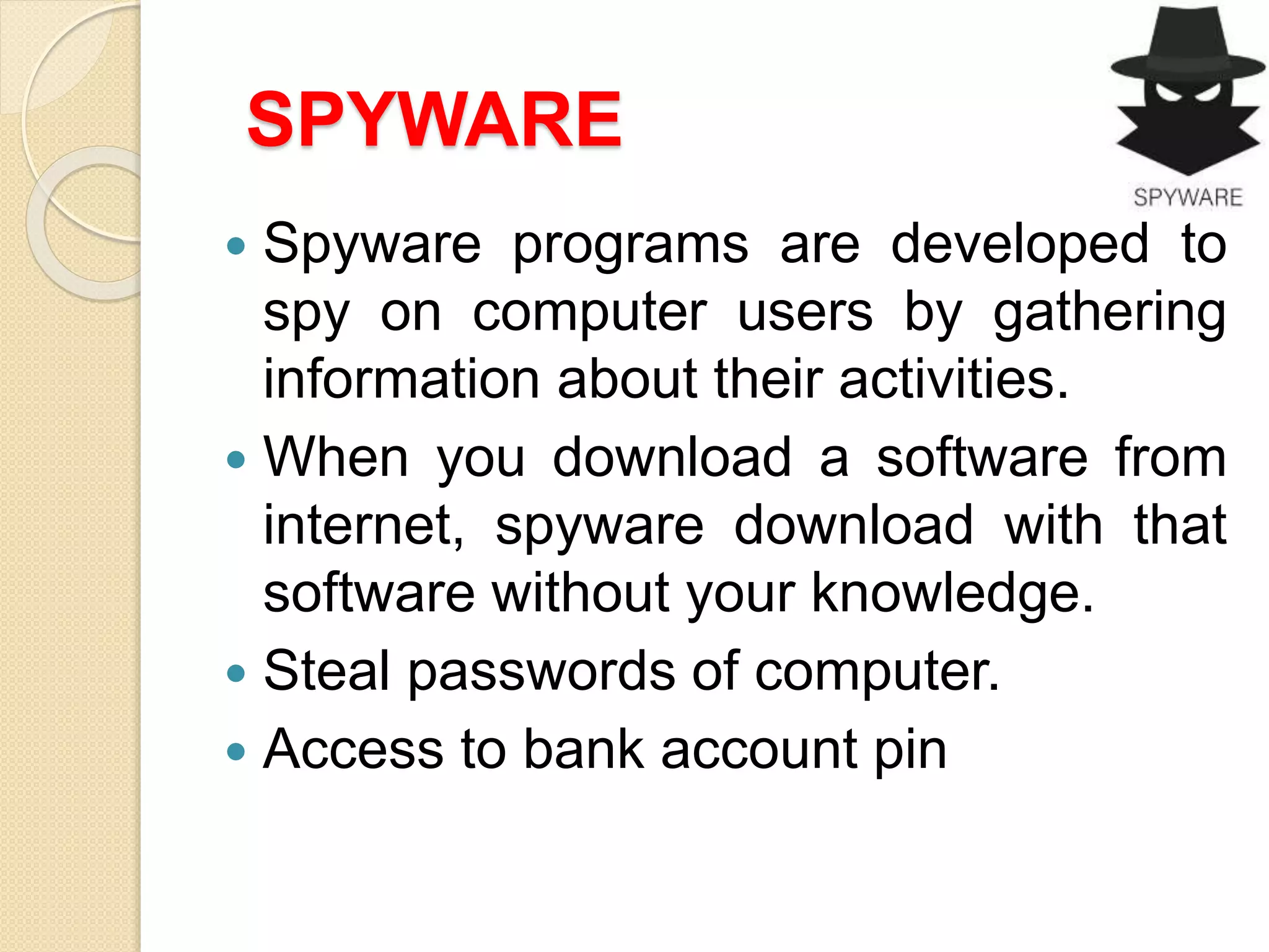 SPYWARE
 Spyware programs are developed to
spy on computer users by gathering
information about their activities.
 When you download a software from
internet, spyware download with that
software without your knowledge.
 Steal passwords of computer.
 Access to bank account pin
 