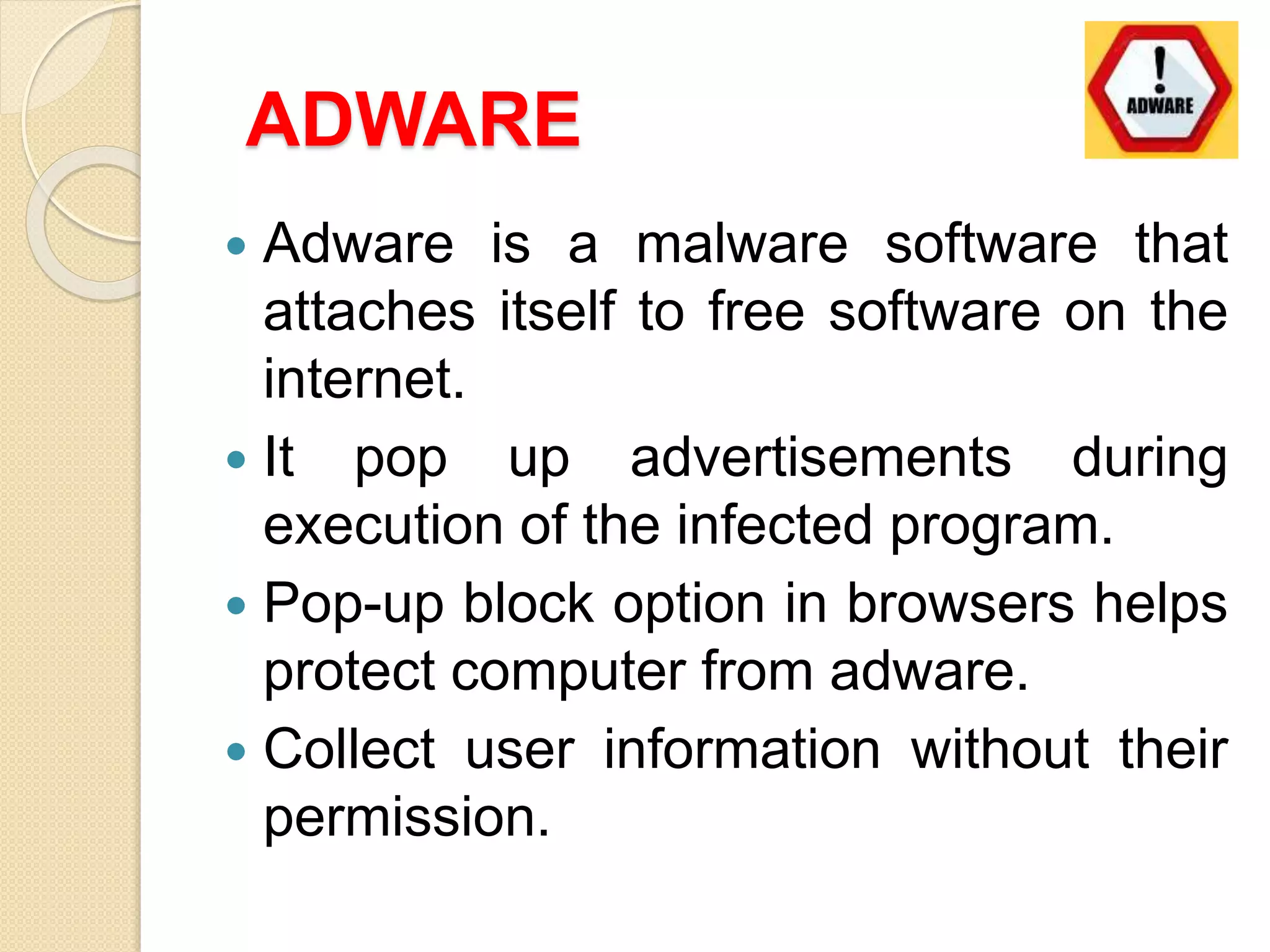 ADWARE
 Adware is a malware software that
attaches itself to free software on the
internet.
 It pop up advertisements during
execution of the infected program.
 Pop-up block option in browsers helps
protect computer from adware.
 Collect user information without their
permission.
 