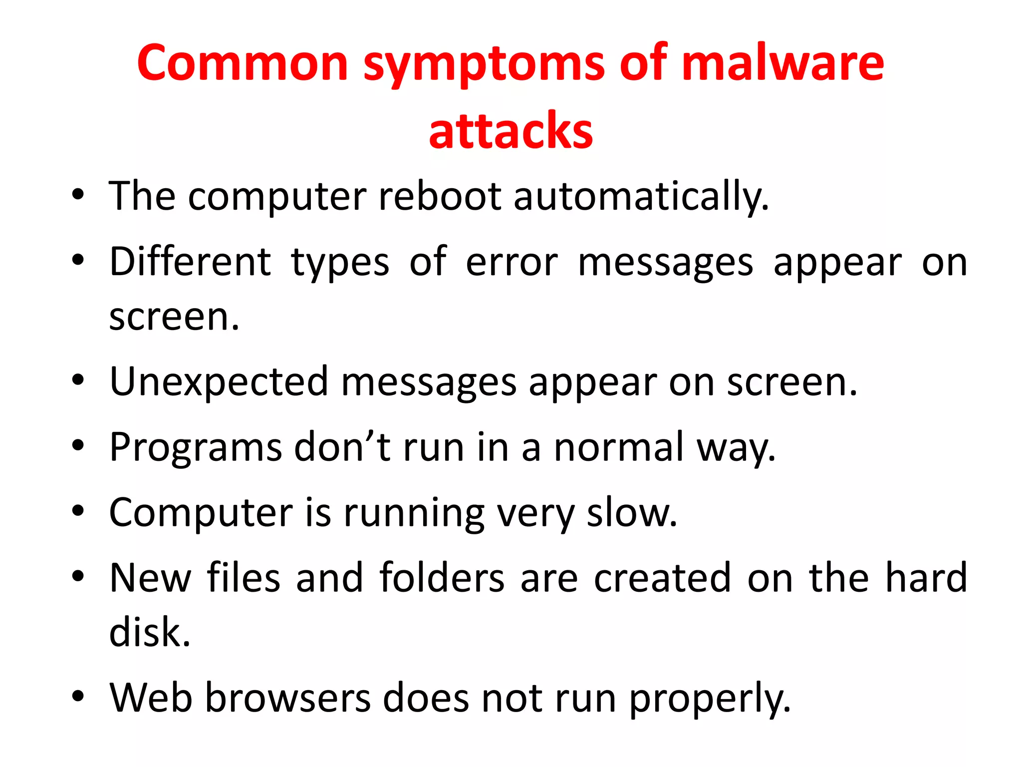 Common symptoms of malware
attacks
• The computer reboot automatically.
• Different types of error messages appear on
screen.
• Unexpected messages appear on screen.
• Programs don’t run in a normal way.
• Computer is running very slow.
• New files and folders are created on the hard
disk.
• Web browsers does not run properly.
 