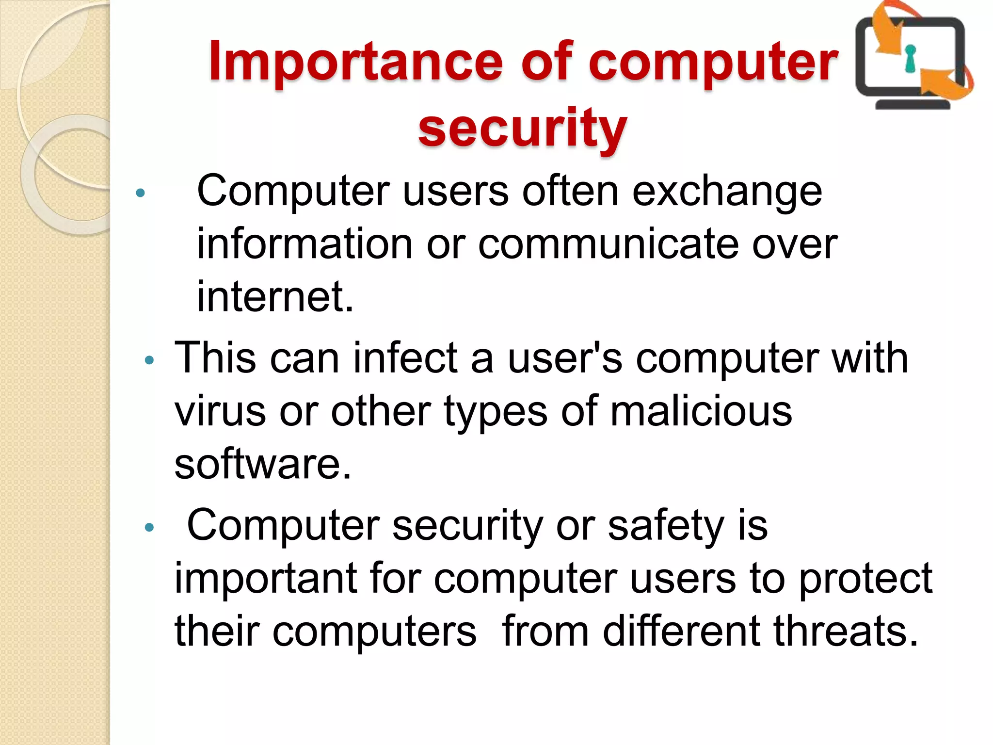 Importance of computer
security
• Computer users often exchange
information or communicate over
internet.
• This can infect a user's computer with
virus or other types of malicious
software.
• Computer security or safety is
important for computer users to protect
their computers from different threats.
 