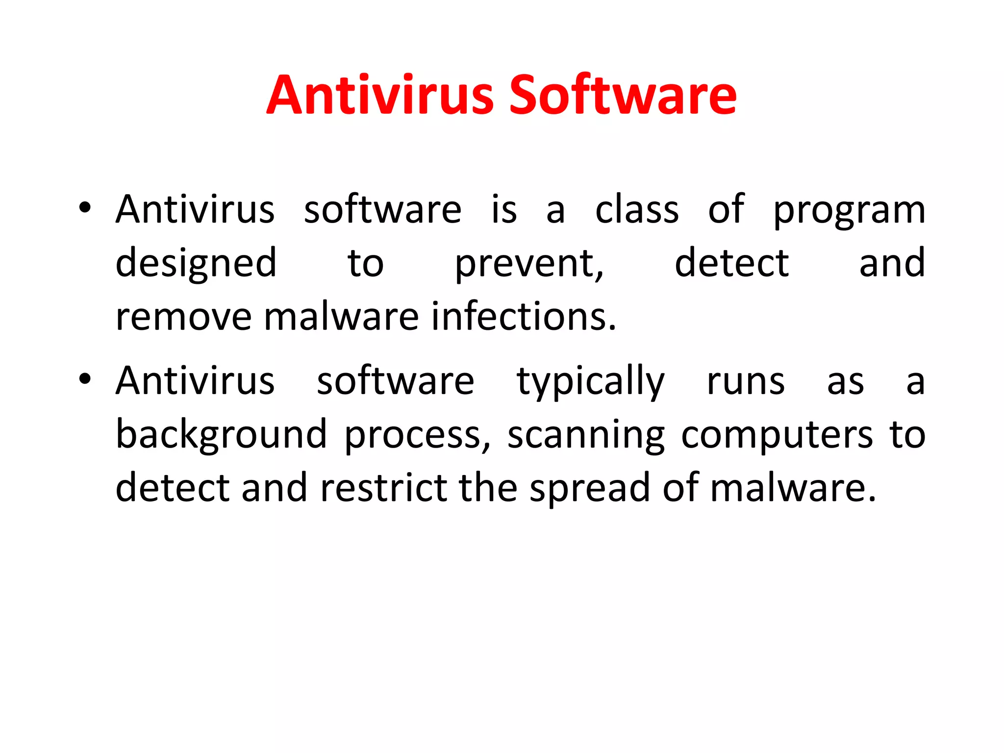 Antivirus Software
• Antivirus software is a class of program
designed to prevent, detect and
remove malware infections.
• Antivirus software typically runs as a
background process, scanning computers to
detect and restrict the spread of malware.
 