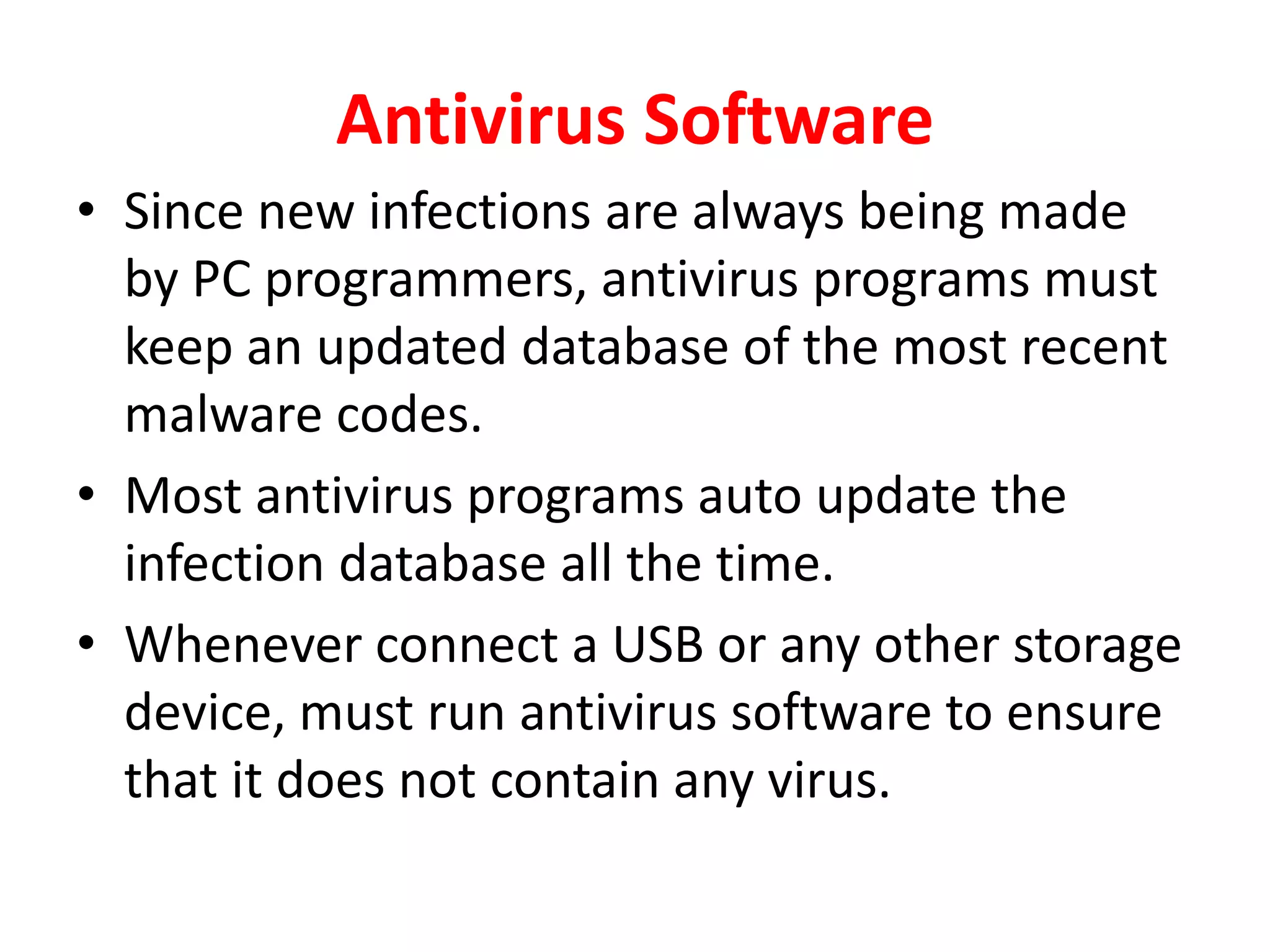 Antivirus Software
• Since new infections are always being made
by PC programmers, antivirus programs must
keep an updated database of the most recent
malware codes.
• Most antivirus programs auto update the
infection database all the time.
• Whenever connect a USB or any other storage
device, must run antivirus software to ensure
that it does not contain any virus.
 