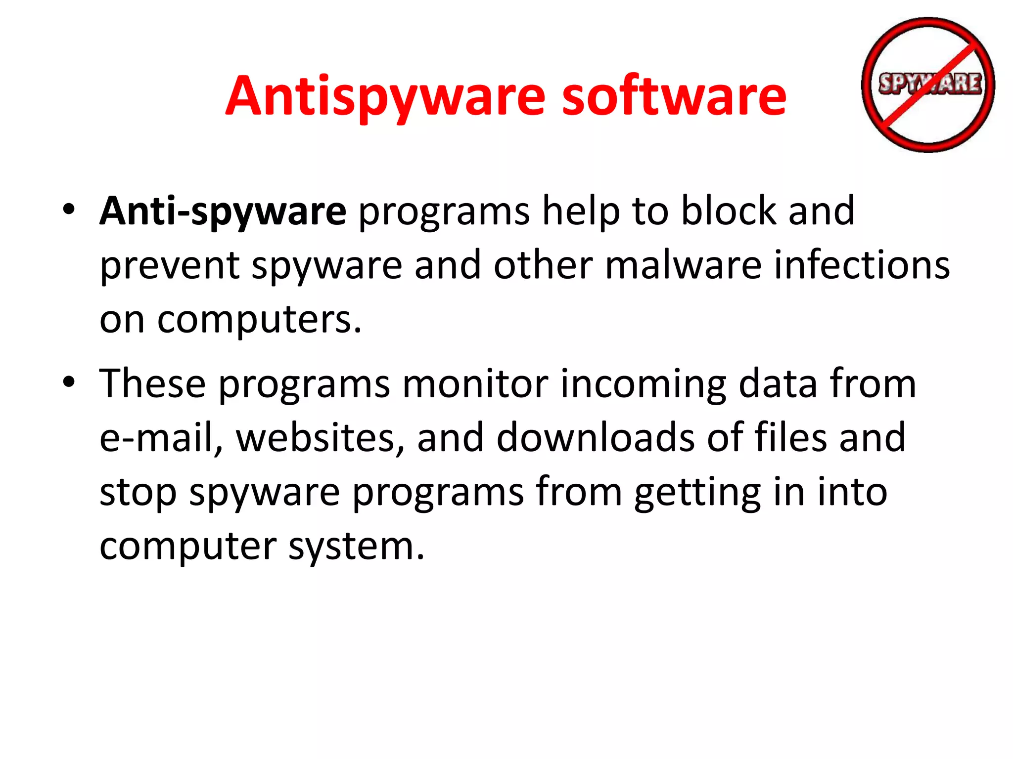Antispyware software
• Anti-spyware programs help to block and
prevent spyware and other malware infections
on computers.
• These programs monitor incoming data from
e-mail, websites, and downloads of files and
stop spyware programs from getting in into
computer system.
 