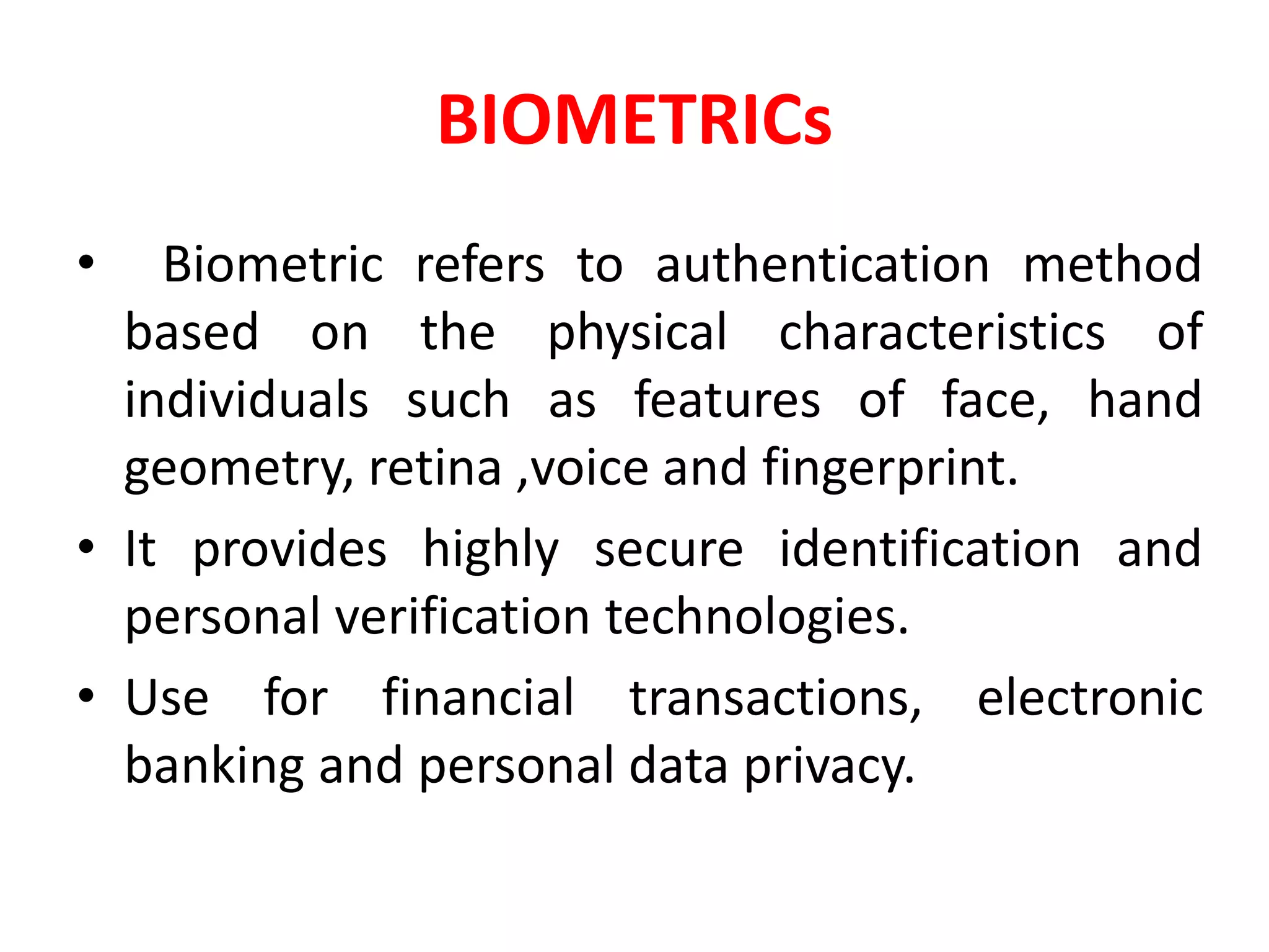 BIOMETRICs
• Biometric refers to authentication method
based on the physical characteristics of
individuals such as features of face, hand
geometry, retina ,voice and fingerprint.
• It provides highly secure identification and
personal verification technologies.
• Use for financial transactions, electronic
banking and personal data privacy.
 