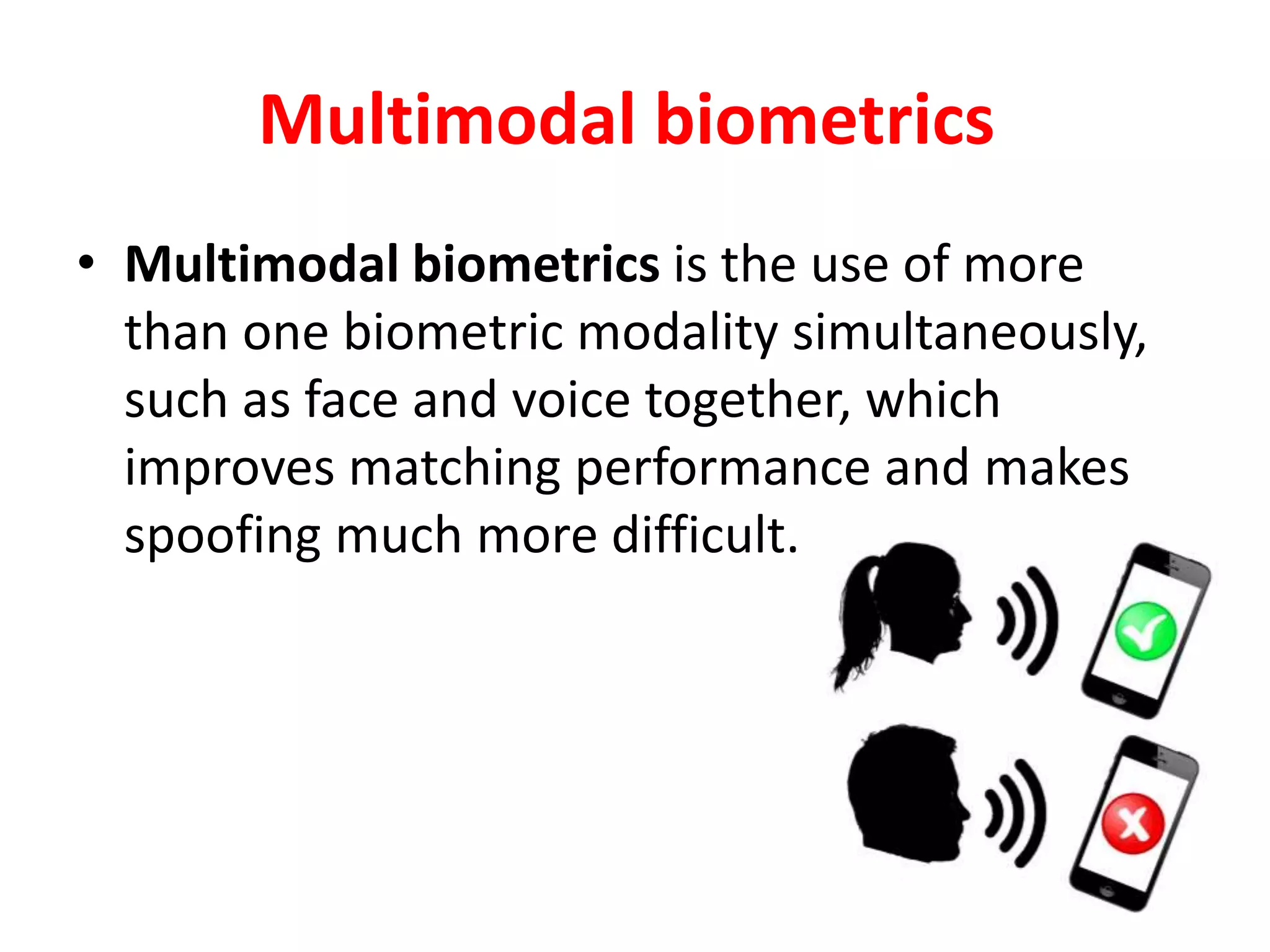 Multimodal biometrics
• Multimodal biometrics is the use of more
than one biometric modality simultaneously,
such as face and voice together, which
improves matching performance and makes
spoofing much more difficult.
 
