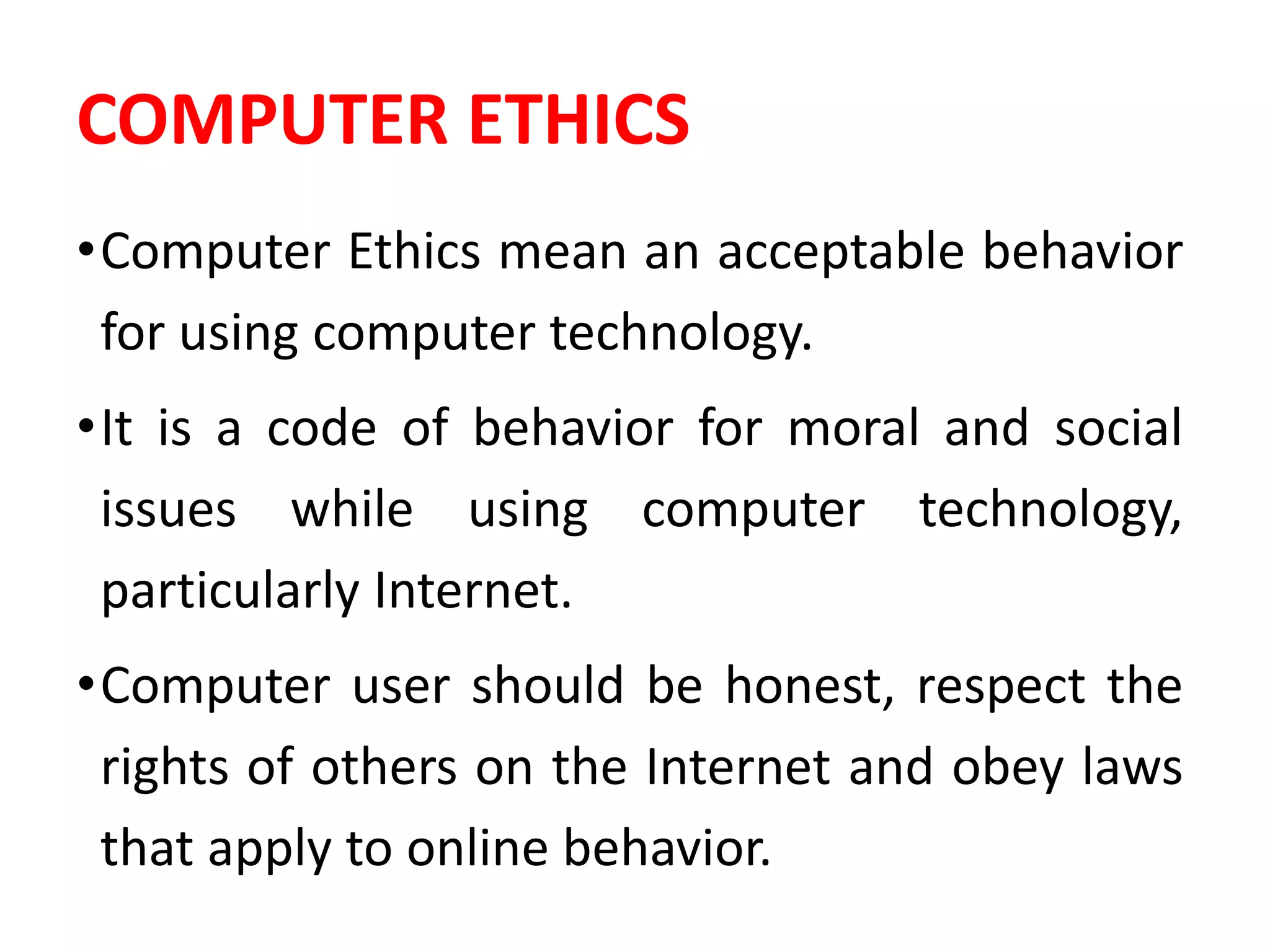 COMPUTER ETHICS
•Computer Ethics mean an acceptable behavior
for using computer technology.
•It is a code of behavior for moral and social
issues while using computer technology,
particularly Internet.
•Computer user should be honest, respect the
rights of others on the Internet and obey laws
that apply to online behavior.
 