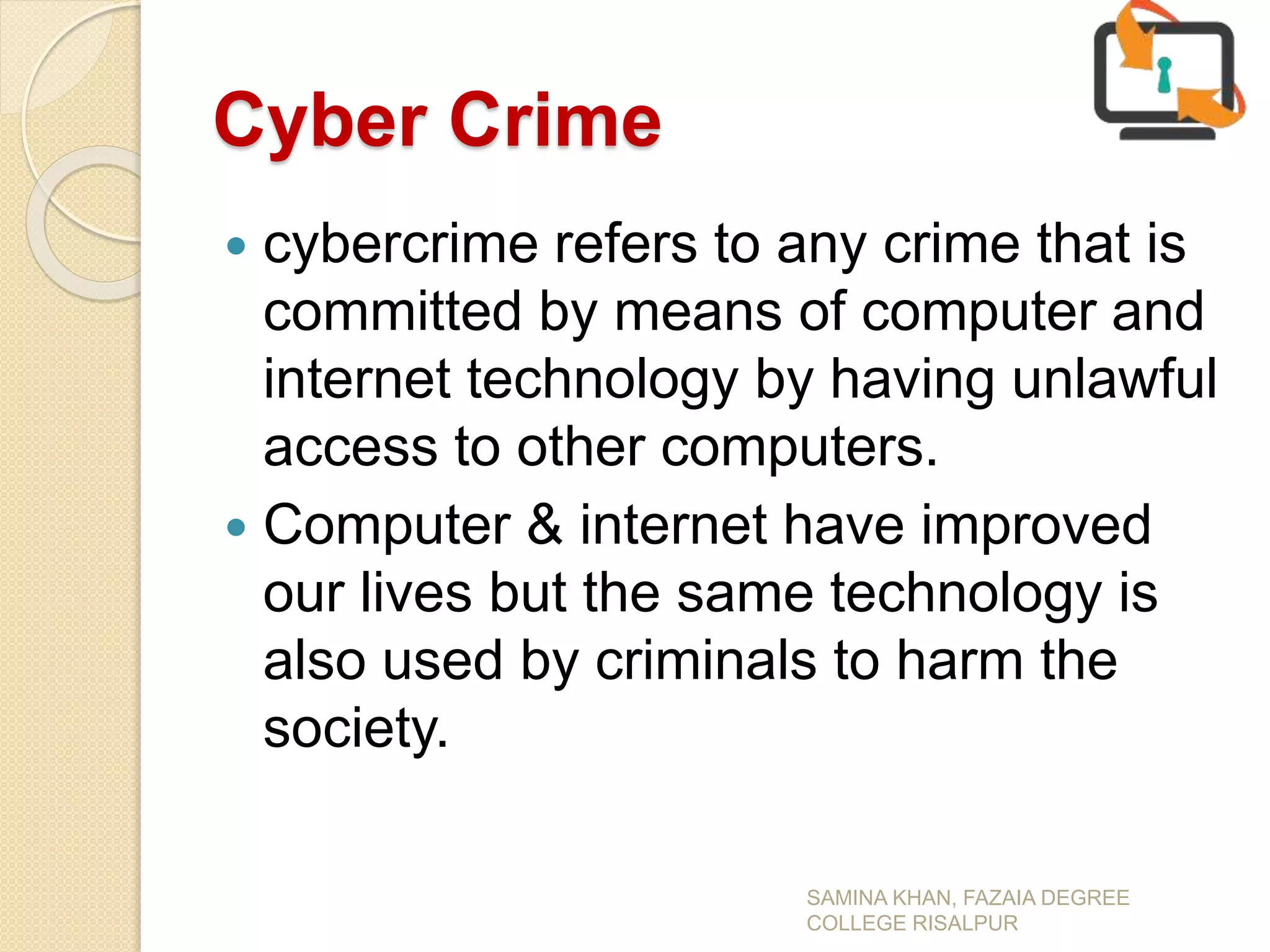 Cyber Crime
 cybercrime refers to any crime that is
committed by means of computer and
internet technology by having unlawful
access to other computers.
 Computer & internet have improved
our lives but the same technology is
also used by criminals to harm the
society.
SAMINA KHAN, FAZAIA DEGREE
COLLEGE RISALPUR
 