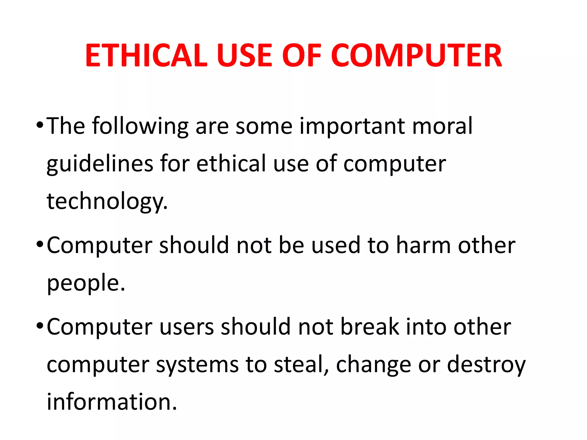 ETHICAL USE OF COMPUTER
•The following are some important moral
guidelines for ethical use of computer
technology.
•Computer should not be used to harm other
people.
•Computer users should not break into other
computer systems to steal, change or destroy
information.
 