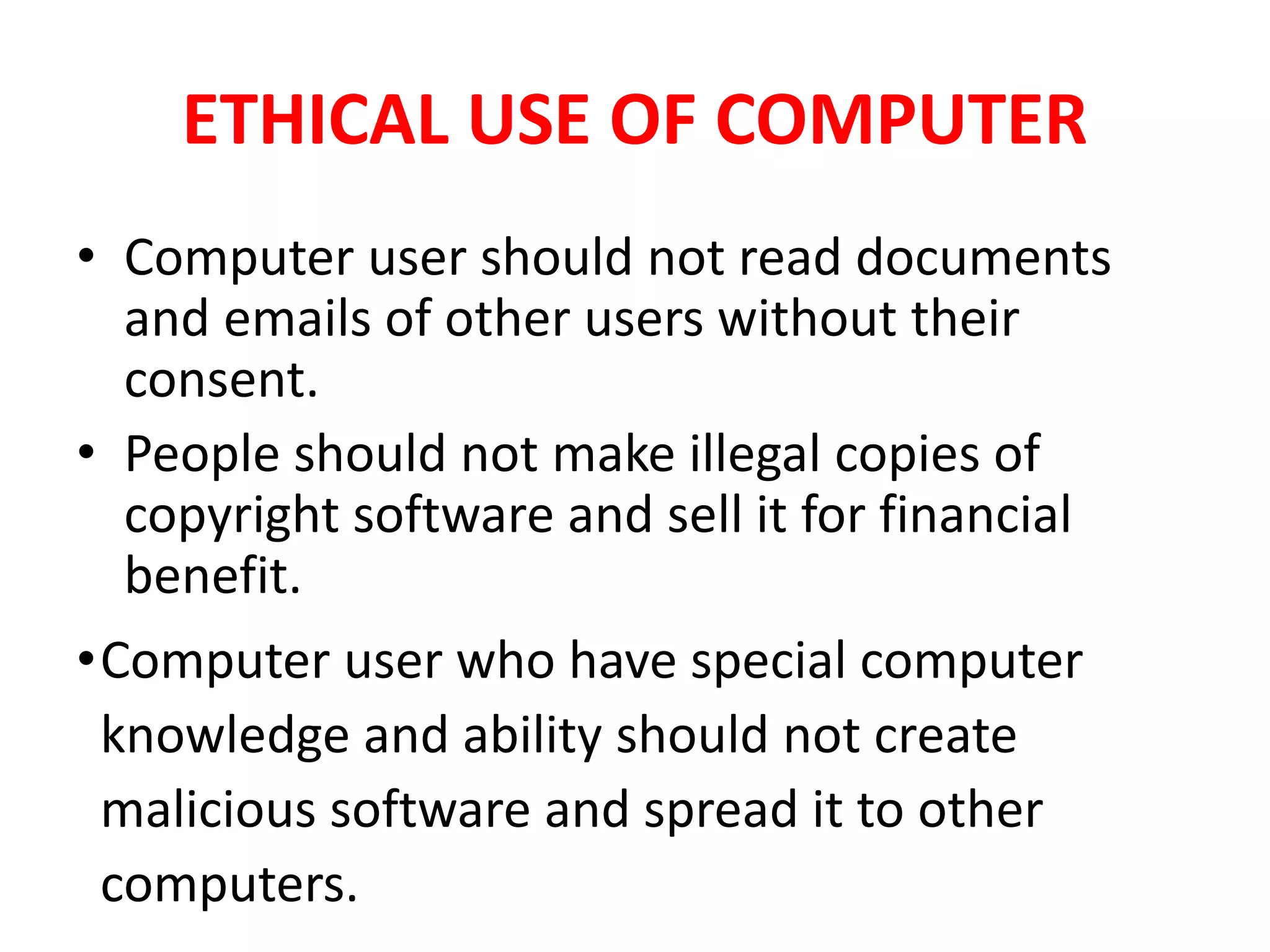 ETHICAL USE OF COMPUTER
• Computer user should not read documents
and emails of other users without their
consent.
• People should not make illegal copies of
copyright software and sell it for financial
benefit.
•Computer user who have special computer
knowledge and ability should not create
malicious software and spread it to other
computers.
 
