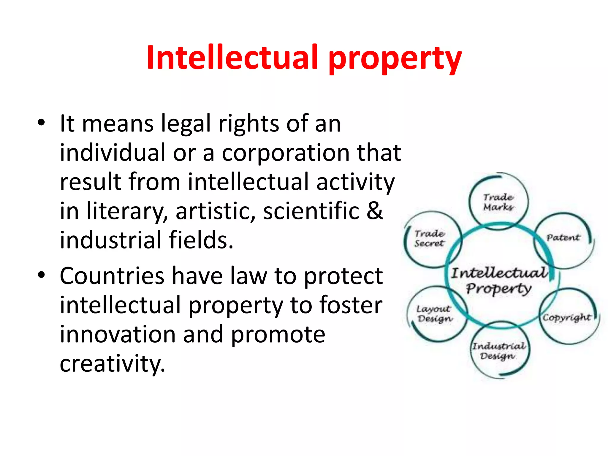 Intellectual property
• It means legal rights of an
individual or a corporation that
result from intellectual activity
in literary, artistic, scientific &
industrial fields.
• Countries have law to protect
intellectual property to foster
innovation and promote
creativity.
 