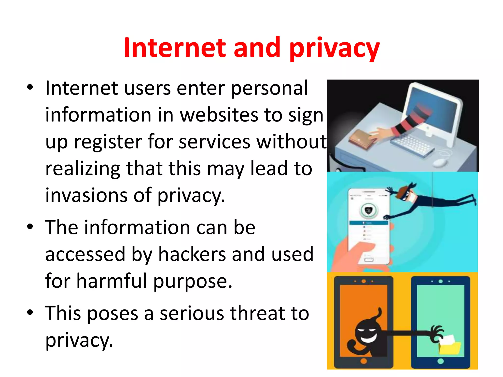 Internet and privacy
• Internet users enter personal
information in websites to sign
up register for services without
realizing that this may lead to
invasions of privacy.
• The information can be
accessed by hackers and used
for harmful purpose.
• This poses a serious threat to
privacy.
 