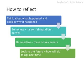How to reflect
Think about what happened and
explain why it happened
Be honest – it’s ok if things didn’t
go well
Be selective – focus on key events
Look to the future – how will do
things next time
Develop EAP – Bolster & Levrai
 