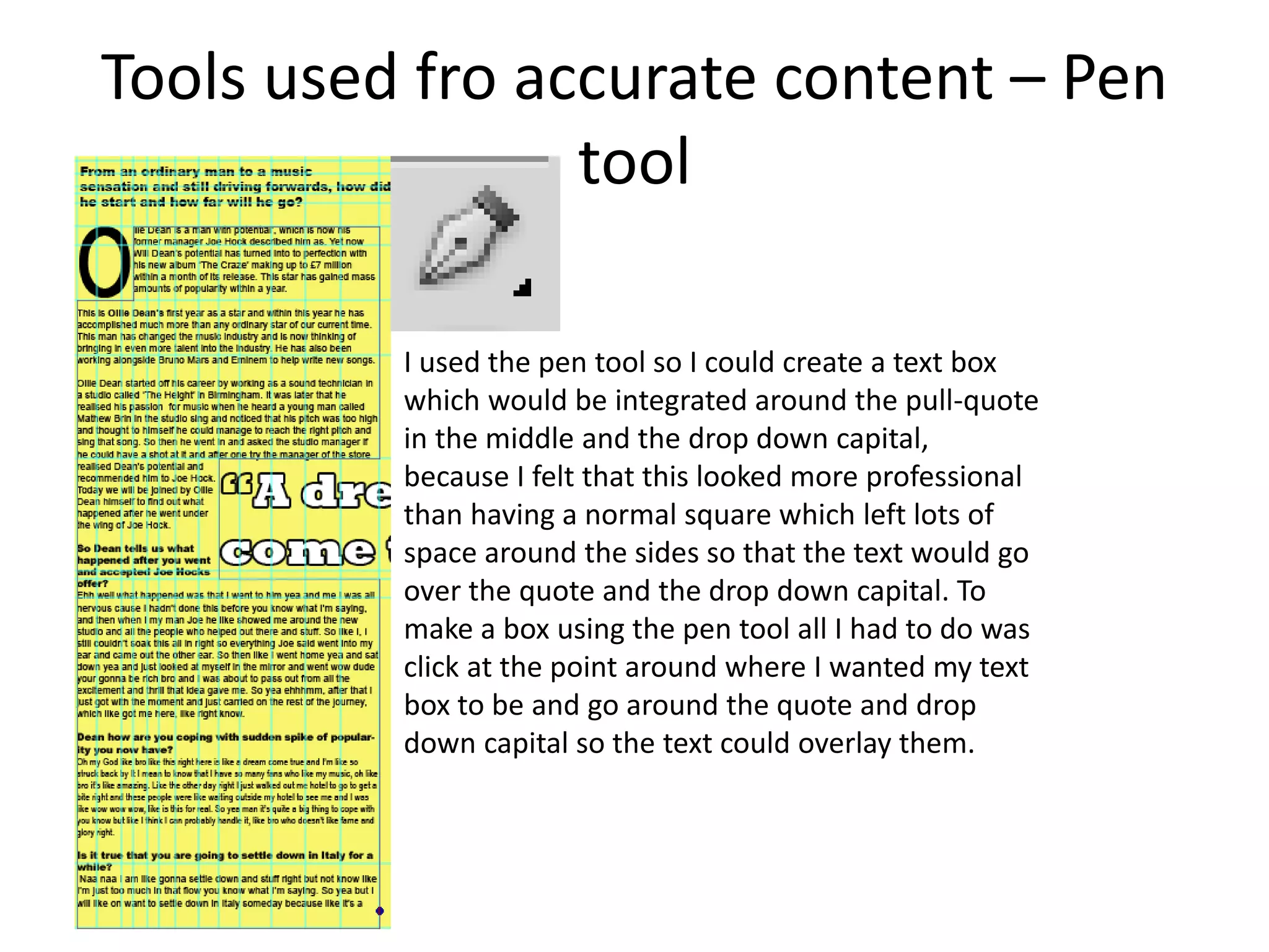 Tools used fro accurate content – Pen
tool
I used the pen tool so I could create a text box
which would be integrated around the pull-quote
in the middle and the drop down capital,
because I felt that this looked more professional
than having a normal square which left lots of
space around the sides so that the text would go
over the quote and the drop down capital. To
make a box using the pen tool all I had to do was
click at the point around where I wanted my text
box to be and go around the quote and drop
down capital so the text could overlay them.
 