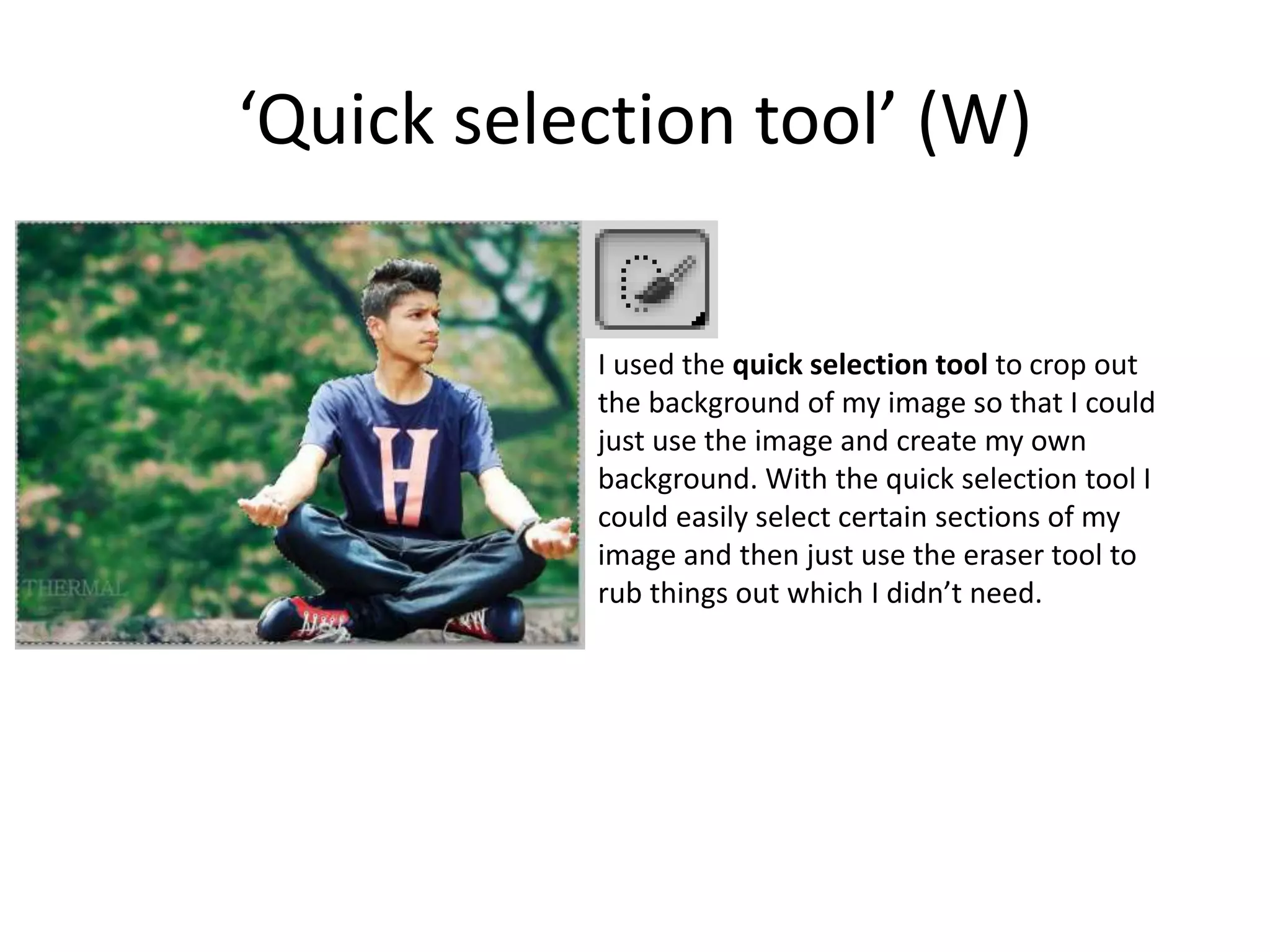 ‘Quick selection tool’ (W)
I used the quick selection tool to crop out
the background of my image so that I could
just use the image and create my own
background. With the quick selection tool I
could easily select certain sections of my
image and then just use the eraser tool to
rub things out which I didn’t need.
 