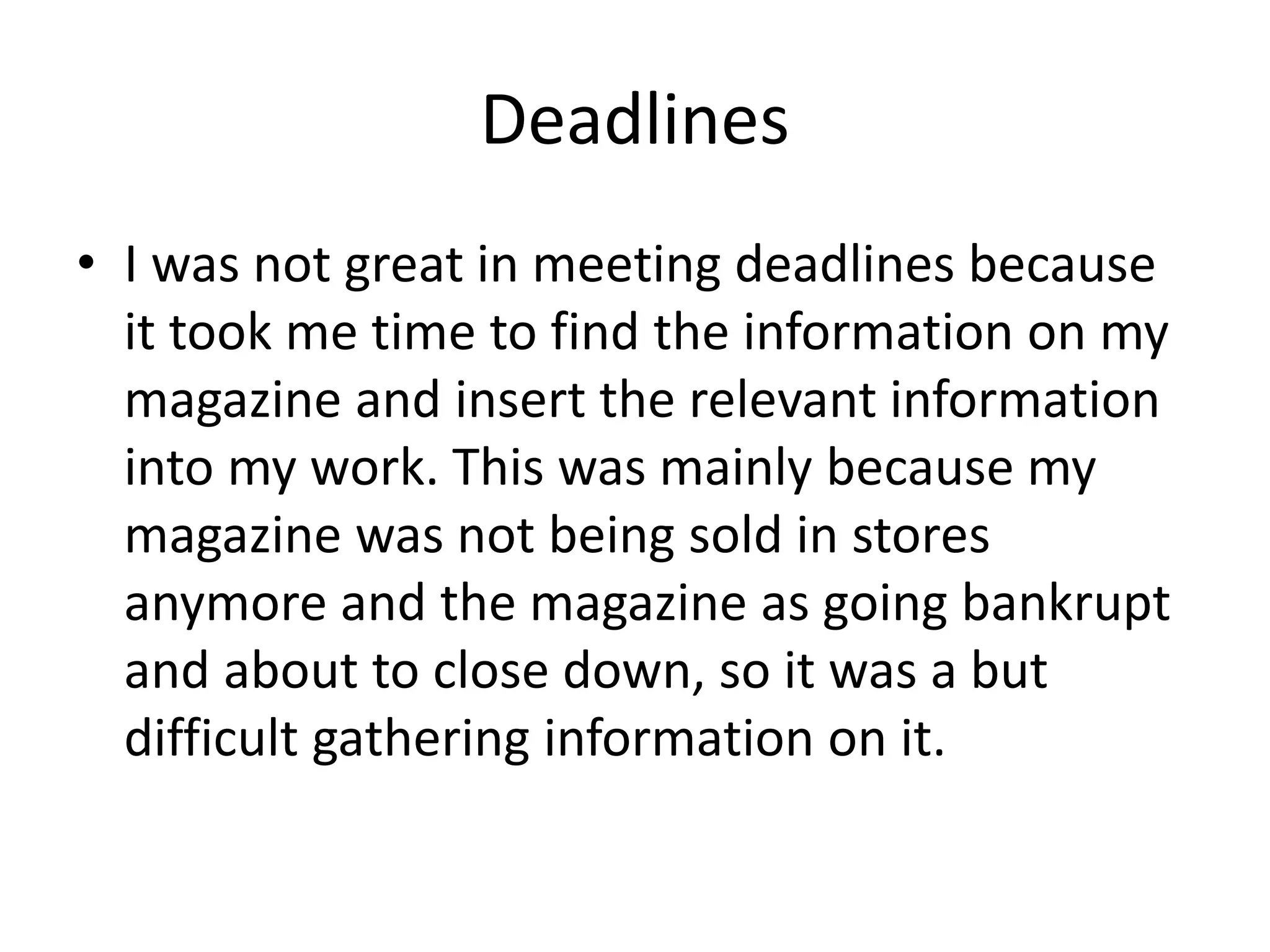 Deadlines
• I was not great in meeting deadlines because
it took me time to find the information on my
magazine and insert the relevant information
into my work. This was mainly because my
magazine was not being sold in stores
anymore and the magazine as going bankrupt
and about to close down, so it was a but
difficult gathering information on it.
 